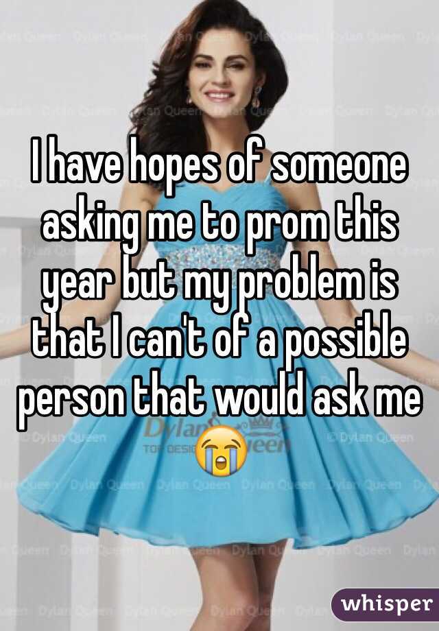 I have hopes of someone asking me to prom this year but my problem is that I can't of a possible person that would ask me 😭