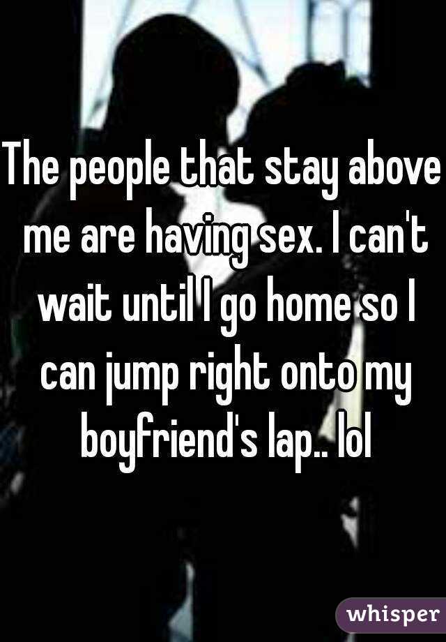 The people that stay above me are having sex. I can't wait until I go home so I can jump right onto my boyfriend's lap.. lol