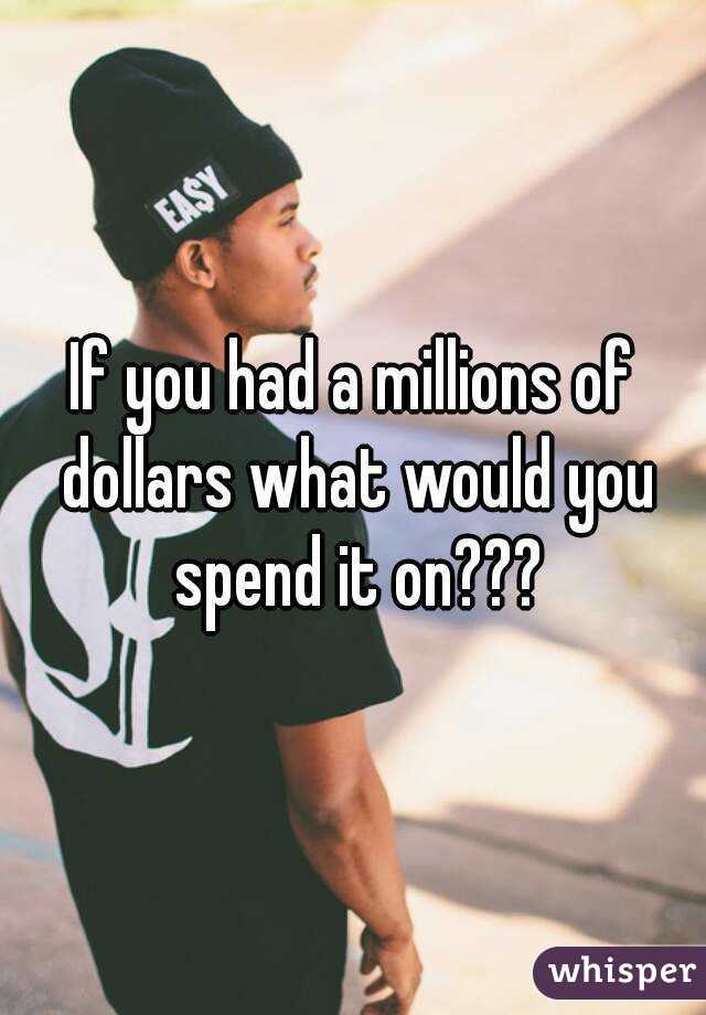 If you had a millions of dollars what would you spend it on???