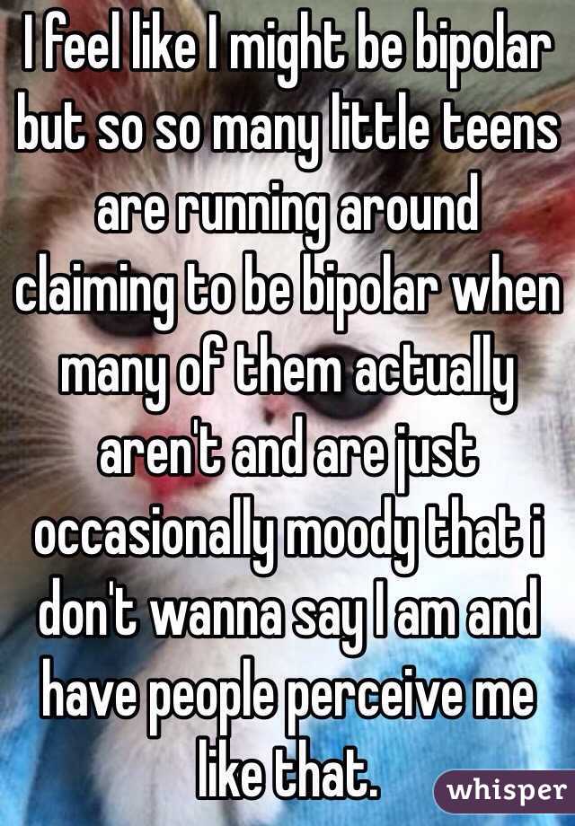 I feel like I might be bipolar but so so many little teens are running around claiming to be bipolar when many of them actually aren't and are just occasionally moody that i don't wanna say I am and have people perceive me like that. 