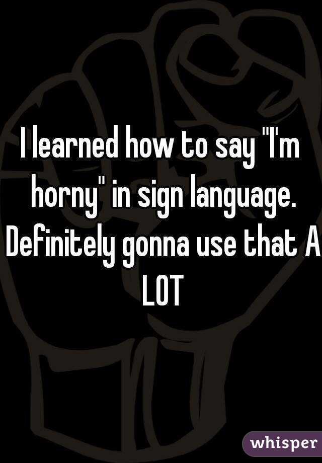 I learned how to say "I'm horny" in sign language. Definitely gonna use that A LOT