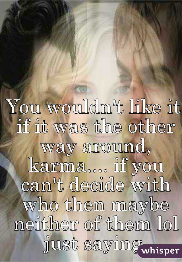 You wouldn't like it if it was the other way around, karma.... if you can't decide with who then maybe neither of them lol just saying 