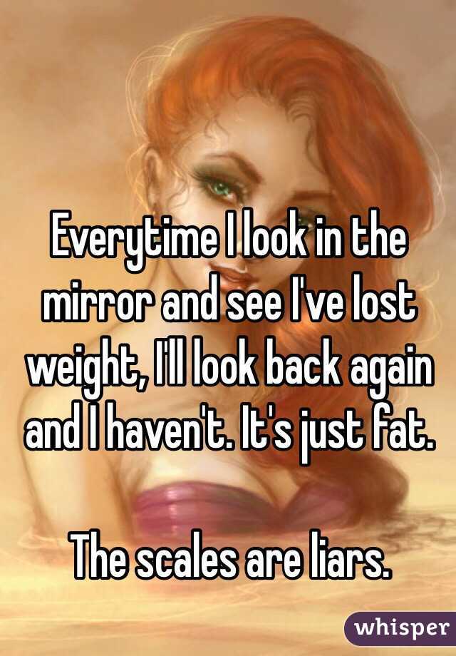 Everytime I look in the mirror and see I've lost weight, I'll look back again and I haven't. It's just fat. 

The scales are liars. 