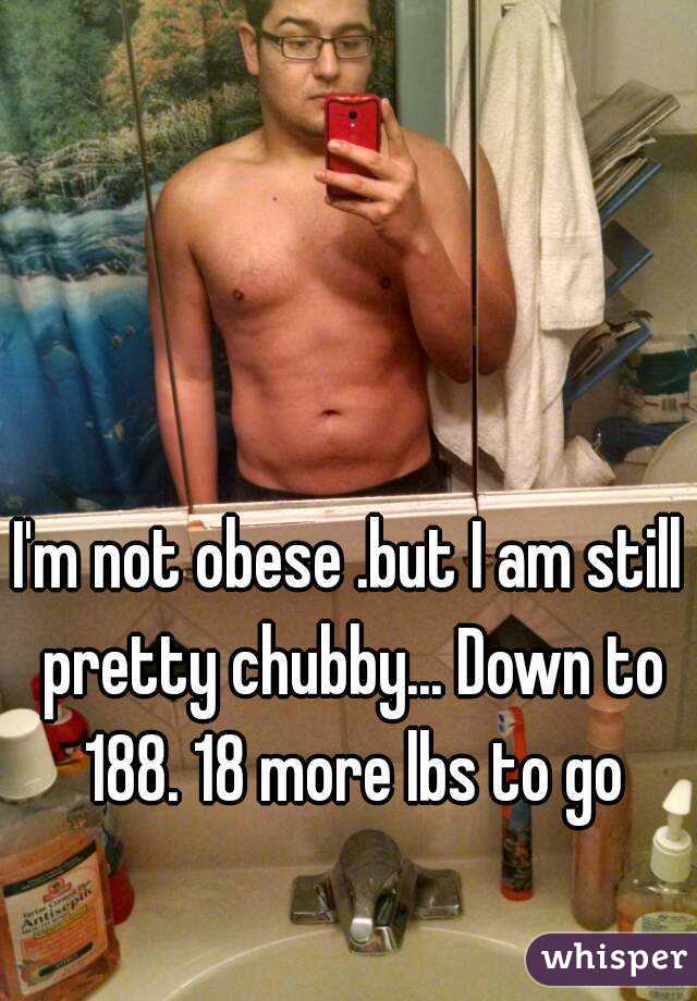 I'm not obese .but I am still pretty chubby... Down to 188. 18 more lbs to go