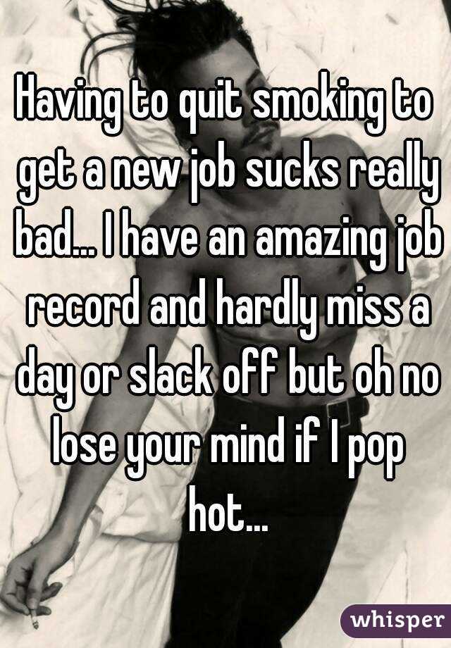 Having to quit smoking to get a new job sucks really bad... I have an amazing job record and hardly miss a day or slack off but oh no lose your mind if I pop hot...