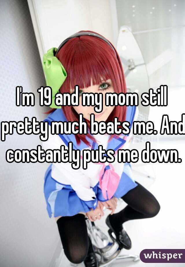 I'm 19 and my mom still pretty much beats me. And constantly puts me down.