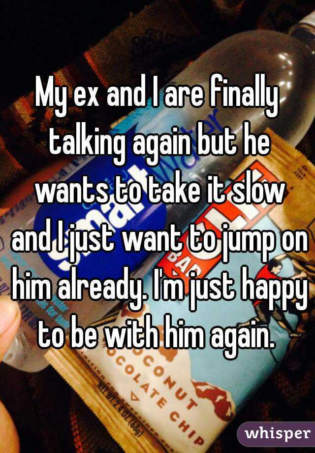 My ex and I are finally talking again but he wants to take it slow and I just want to jump on him already. I'm just happy to be with him again. 