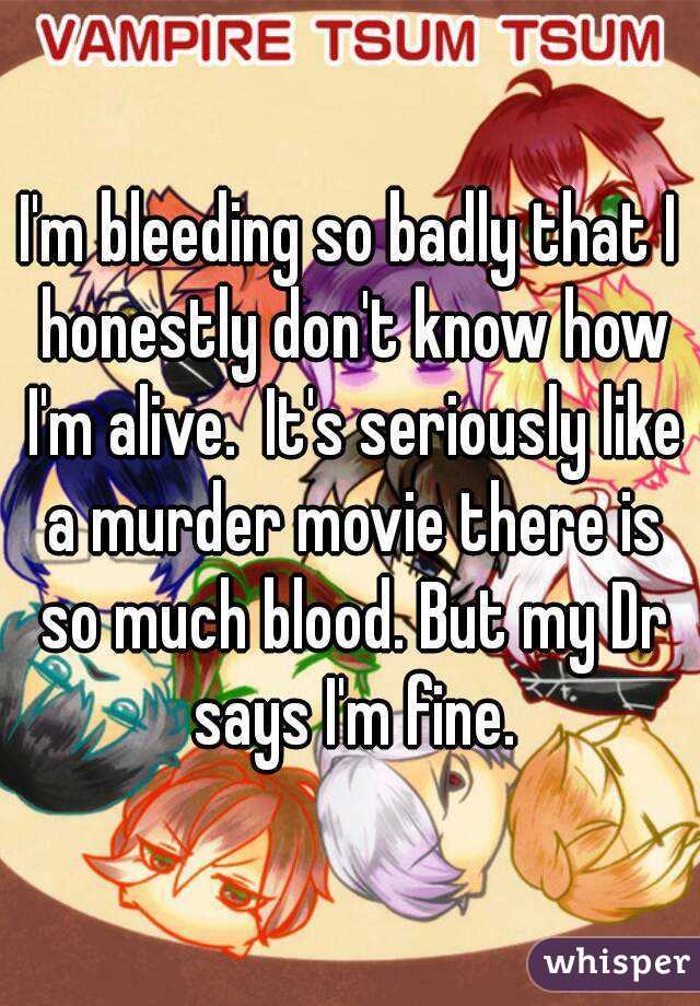 I'm bleeding so badly that I honestly don't know how I'm alive.  It's seriously like a murder movie there is so much blood. But my Dr says I'm fine.