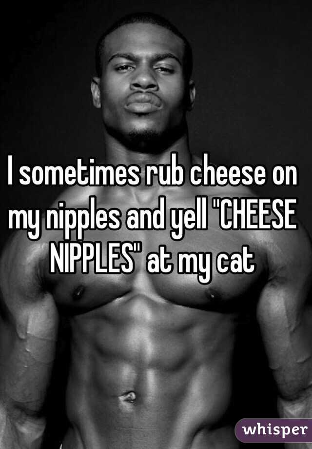 I sometimes rub cheese on my nipples and yell "CHEESE NIPPLES" at my cat