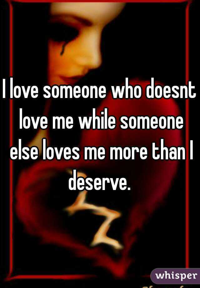 I love someone who doesnt love me while someone else loves me more than I deserve. 