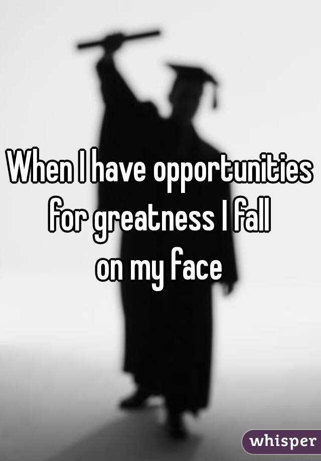 When I have opportunities
for greatness I fall
on my face