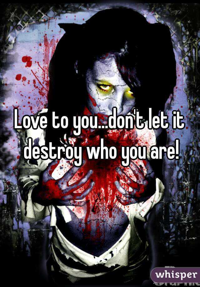 Love to you...don't let it destroy who you are!