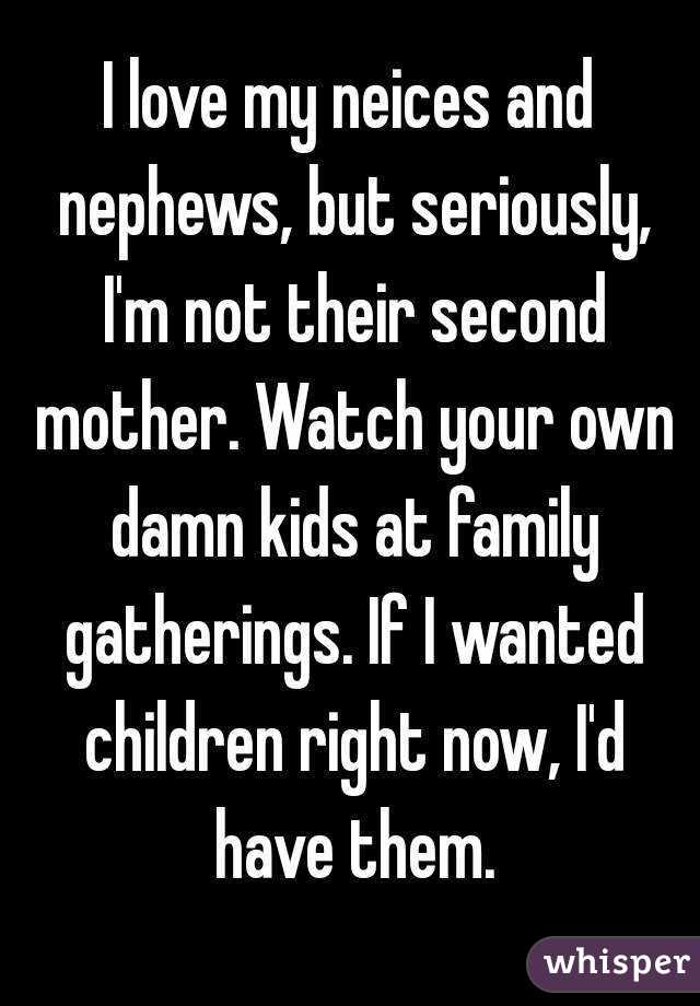 I love my neices and nephews, but seriously, I'm not their second mother. Watch your own damn kids at family gatherings. If I wanted children right now, I'd have them.