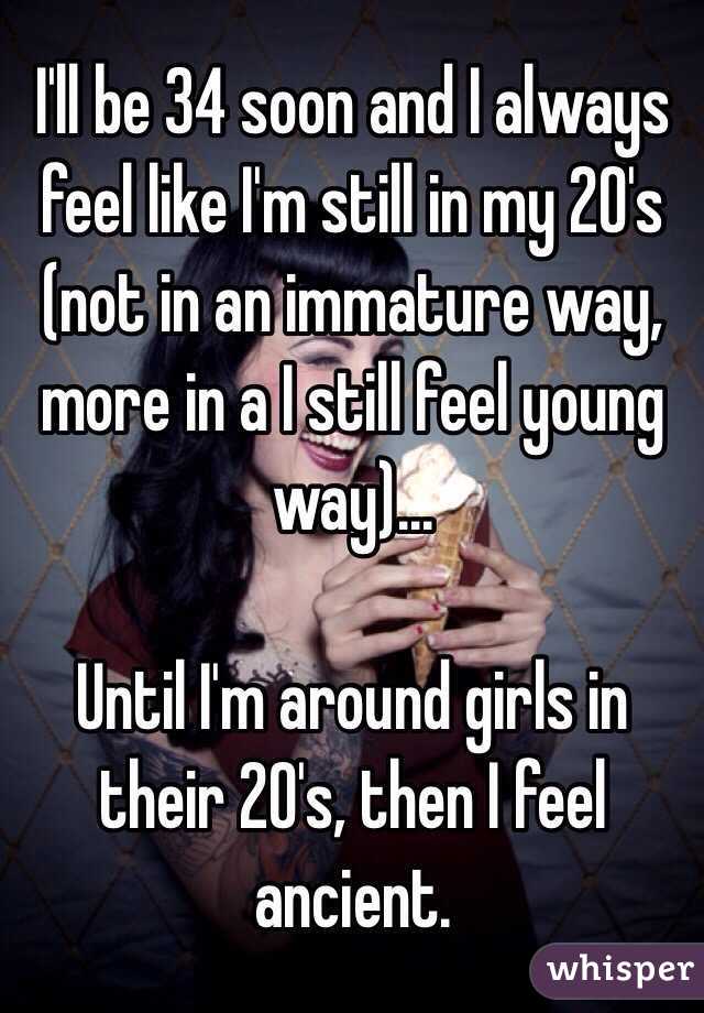 I'll be 34 soon and I always feel like I'm still in my 20's (not in an immature way, more in a I still feel young way)... 

Until I'm around girls in their 20's, then I feel ancient.