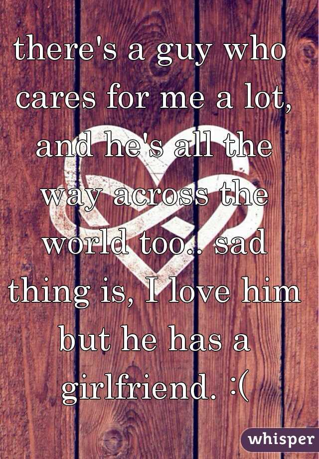 there's a guy who cares for me a lot, and he's all the way across the world too.. sad thing is, I love him but he has a girlfriend. :(