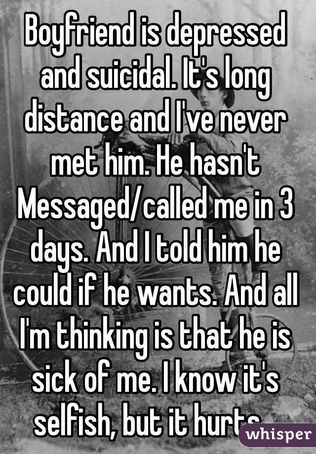 Boyfriend is depressed and suicidal. It's long distance and I've never met him. He hasn't Messaged/called me in 3 days. And I told him he could if he wants. And all I'm thinking is that he is sick of me. I know it's selfish, but it hurts...
