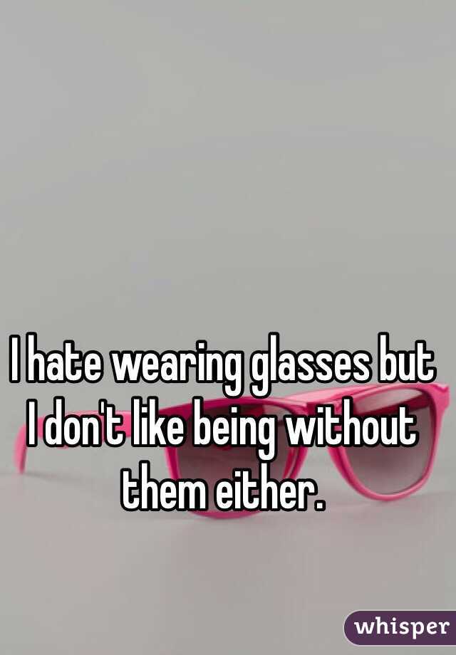 I hate wearing glasses but I don't like being without them either. 