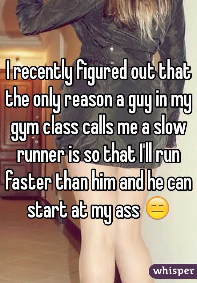 I recently figured out that the only reason a guy in my gym class calls me a slow runner is so that I'll run faster than him and he can start at my ass 😑