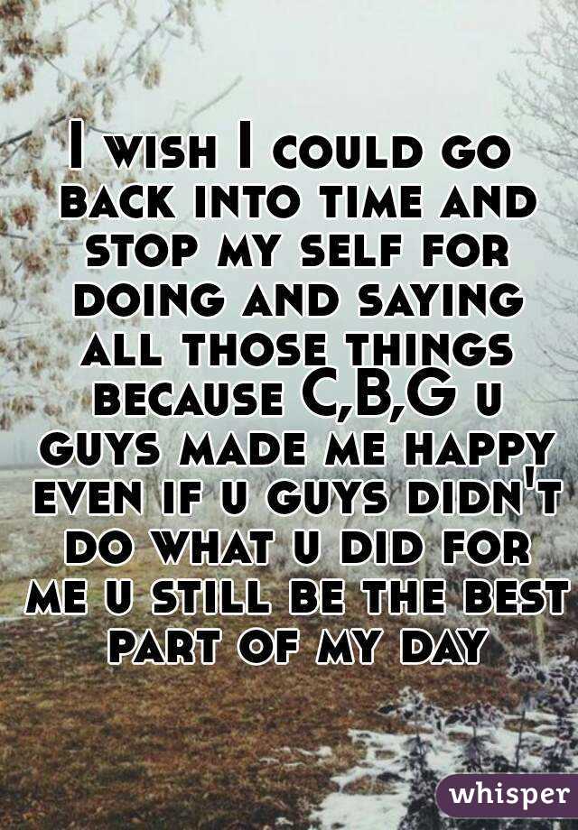 I wish I could go back into time and stop my self for doing and saying all those things because C,B,G u guys made me happy even if u guys didn't do what u did for me u still be the best part of my day