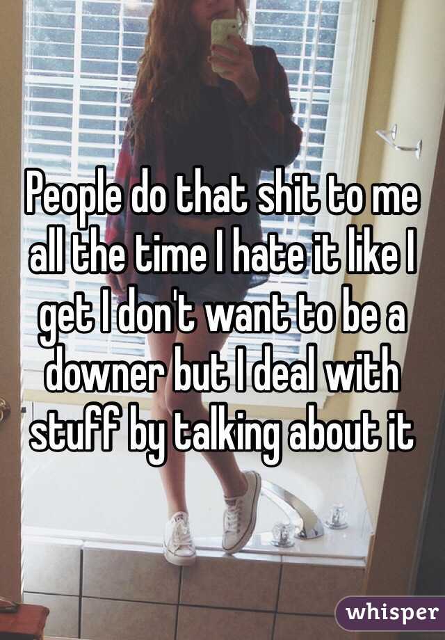 People do that shit to me all the time I hate it like I get I don't want to be a downer but I deal with stuff by talking about it 