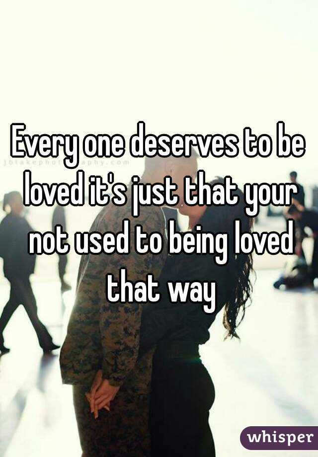 Every one deserves to be loved it's just that your not used to being loved that way