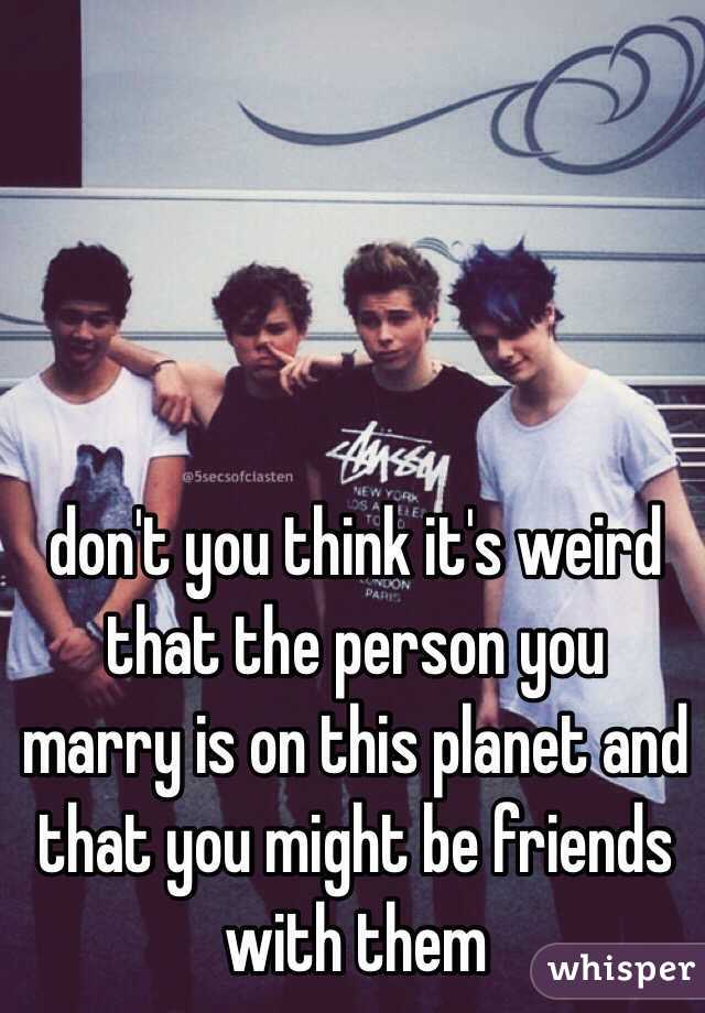 don't you think it's weird that the person you marry is on this planet and that you might be friends with them