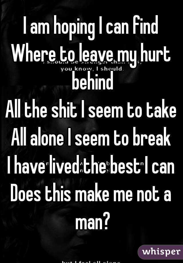 I am hoping I can find
Where to leave my hurt behind
All the shit I seem to take
All alone I seem to break
I have lived the best I can
Does this make me not a man?