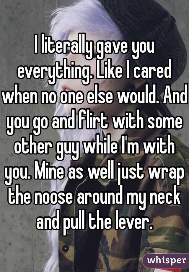 I literally gave you everything. Like I cared when no one else would. And you go and flirt with some other guy while I'm with you. Mine as well just wrap the noose around my neck and pull the lever. 