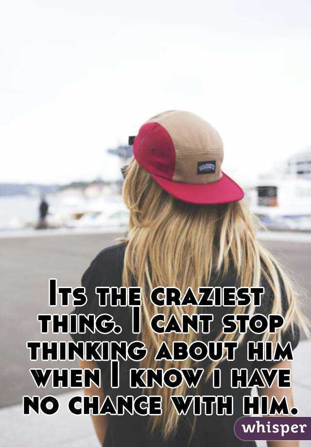 Its the craziest thing. I cant stop thinking about him when I know i have no chance with him.