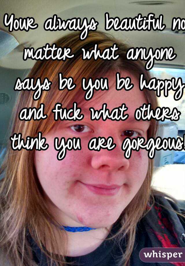 Your always beautiful no matter what anyone says be you be happy and fuck what others think you are gorgeous!