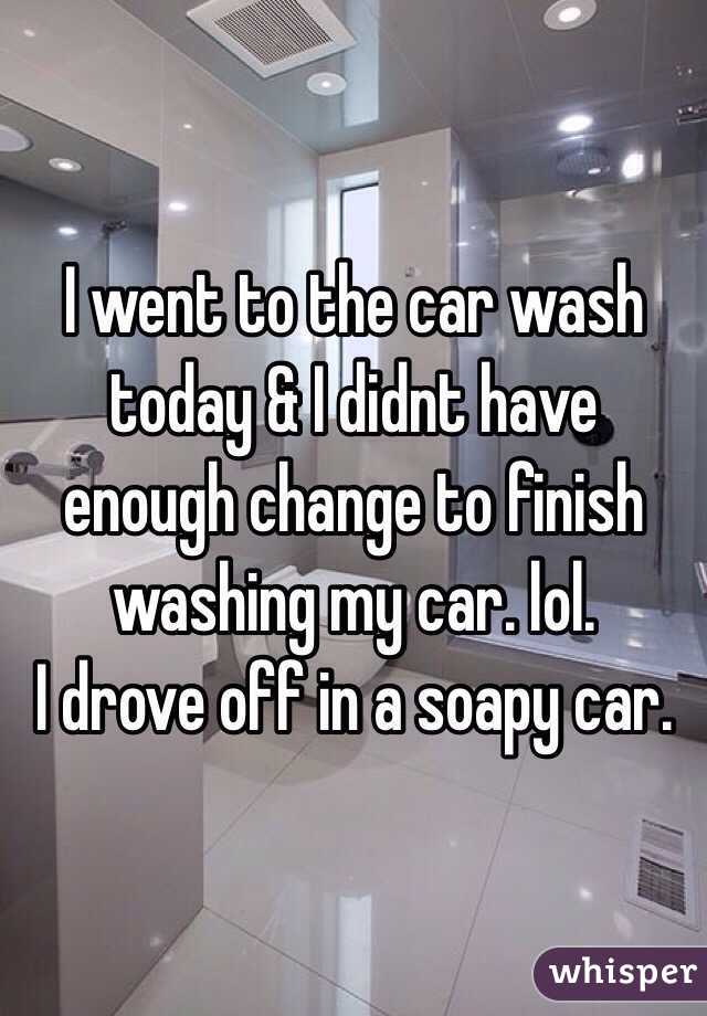 I went to the car wash today & I didnt have enough change to finish washing my car. lol.
I drove off in a soapy car.