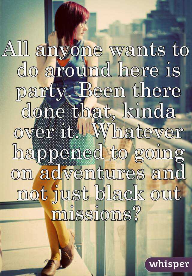 All anyone wants to do around here is party. Been there done that, kinda over it.  Whatever happened to going on adventures and not just black out missions? 