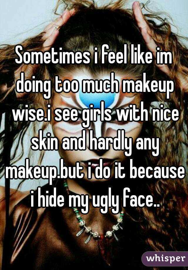 Sometimes i feel like im doing too much makeup wise.i see girls with nice skin and hardly any makeup.but i do it because i hide my ugly face..