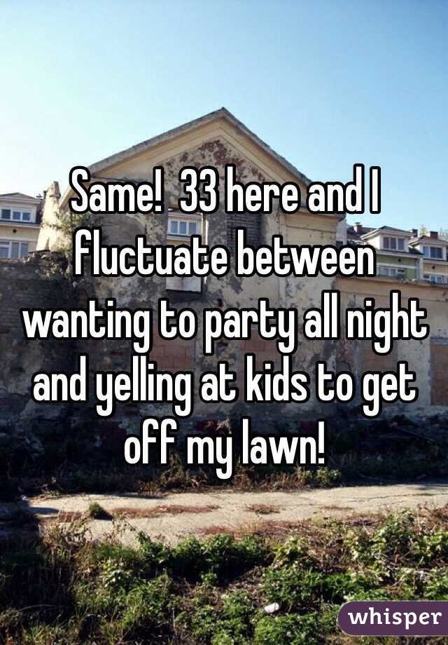 Same!  33 here and I fluctuate between wanting to party all night and yelling at kids to get off my lawn!