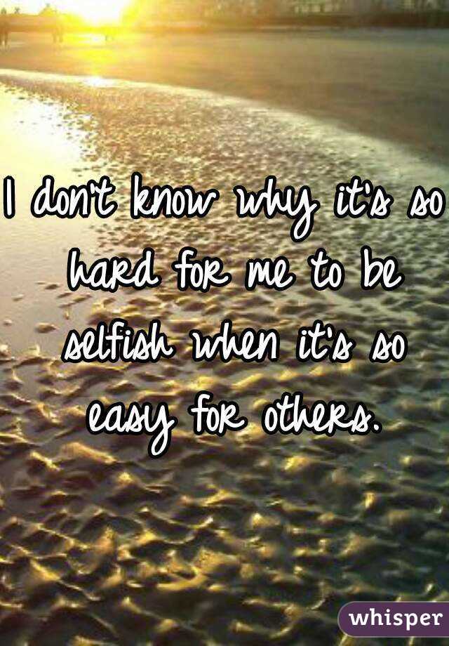 I don't know why it's so hard for me to be selfish when it's so easy for others.