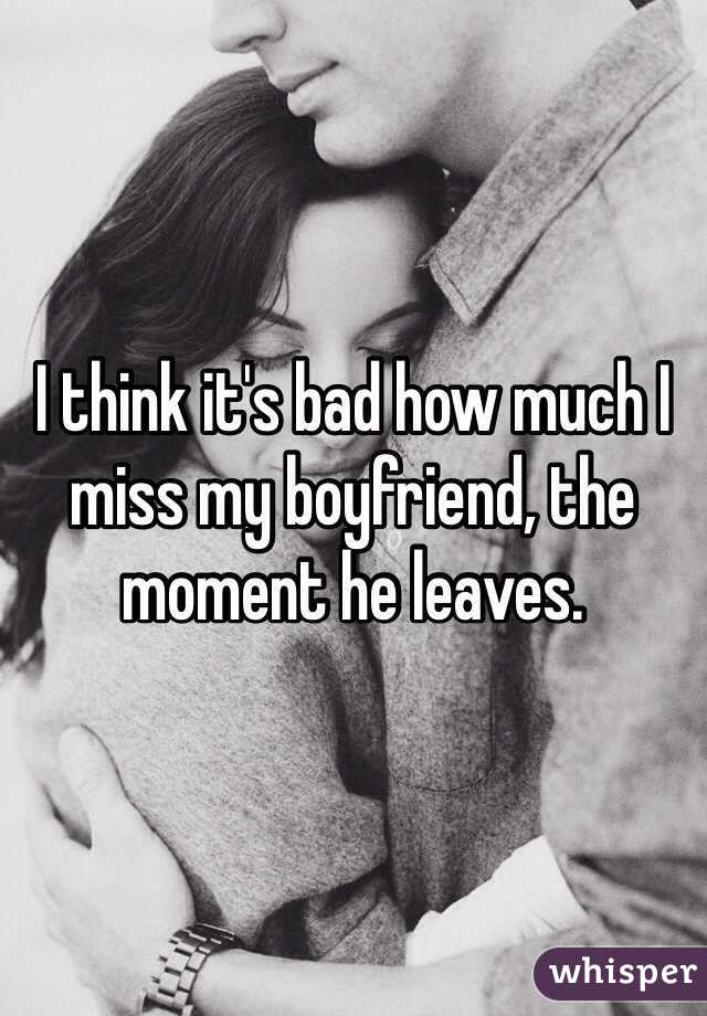 I think it's bad how much I miss my boyfriend, the moment he leaves. 