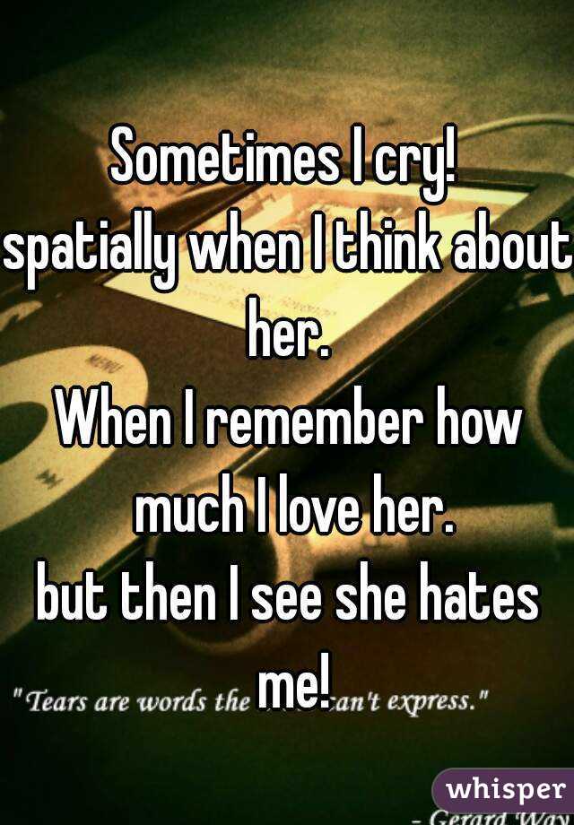 Sometimes I cry! 
spatially when I think about her. 
When I remember how much I love her.
but then I see she hates me!
