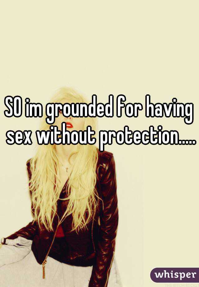 SO im grounded for having sex without protection..... 