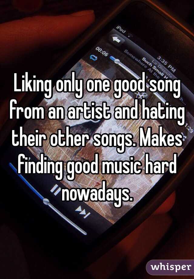 Liking only one good song from an artist and hating their other songs. Makes finding good music hard nowadays.  