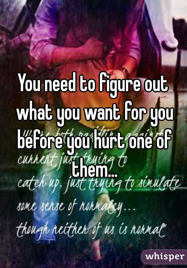 You need to figure out what you want for you before you hurt one of them...