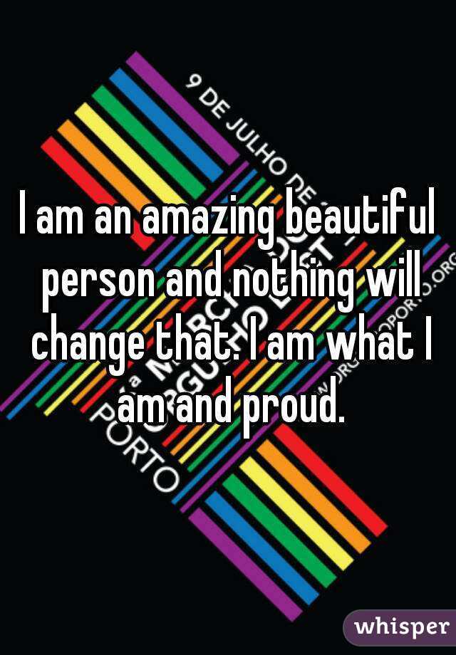 I am an amazing beautiful person and nothing will change that. I am what I am and proud.