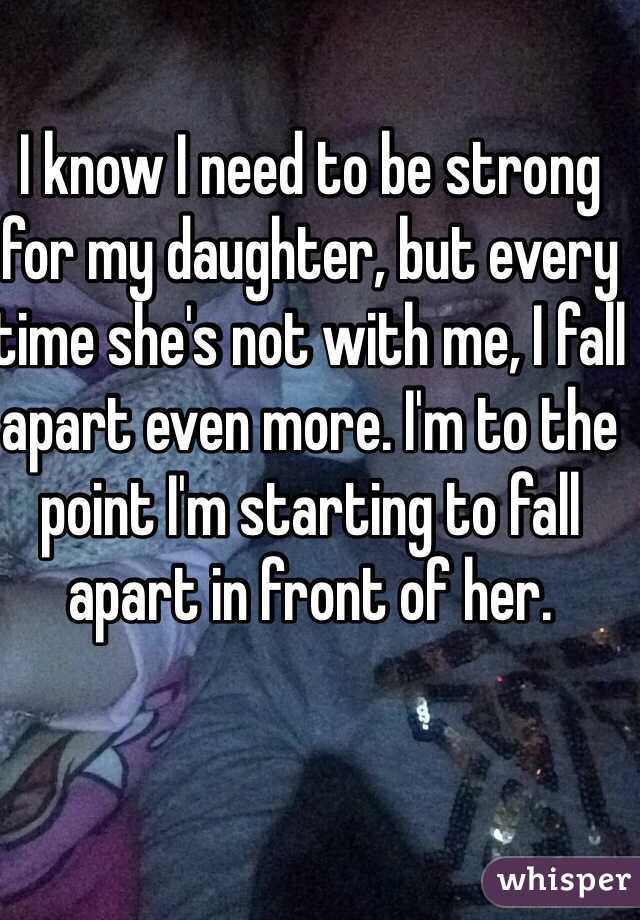 I know I need to be strong for my daughter, but every time she's not with me, I fall apart even more. I'm to the point I'm starting to fall apart in front of her. 