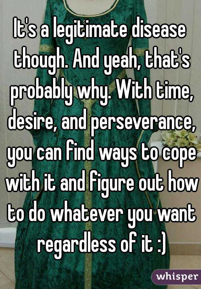 It's a legitimate disease though. And yeah, that's probably why. With time, desire, and perseverance, you can find ways to cope with it and figure out how to do whatever you want regardless of it :)