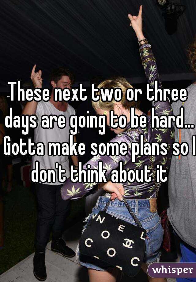 These next two or three days are going to be hard... Gotta make some plans so I don't think about it