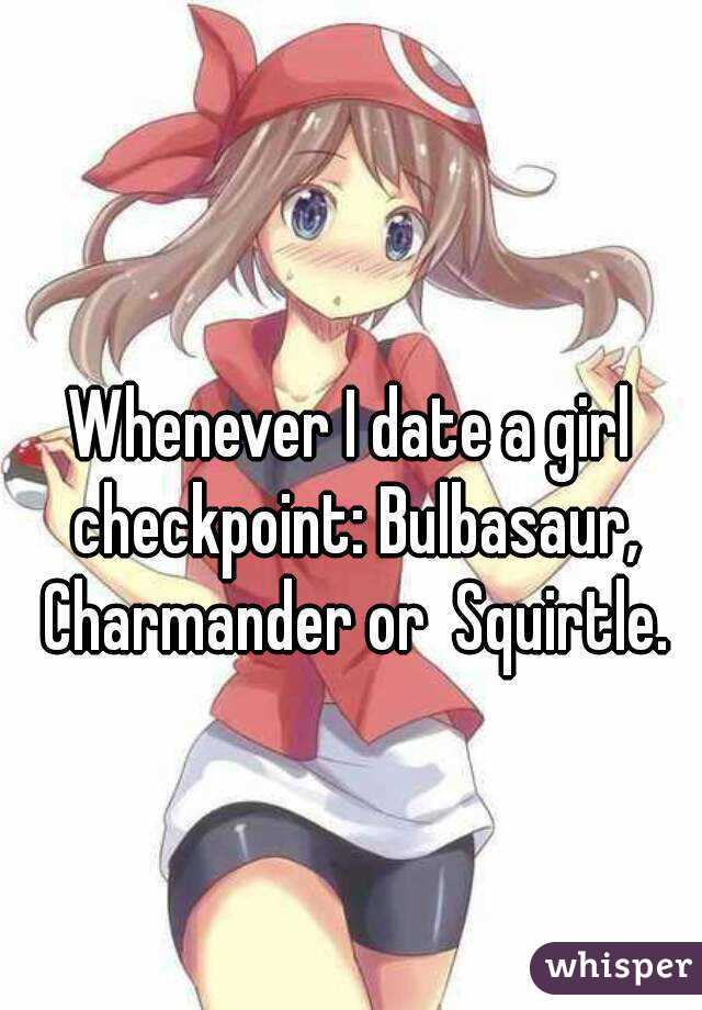 
Whenever I date a girl checkpoint: Bulbasaur, Charmander or  Squirtle.