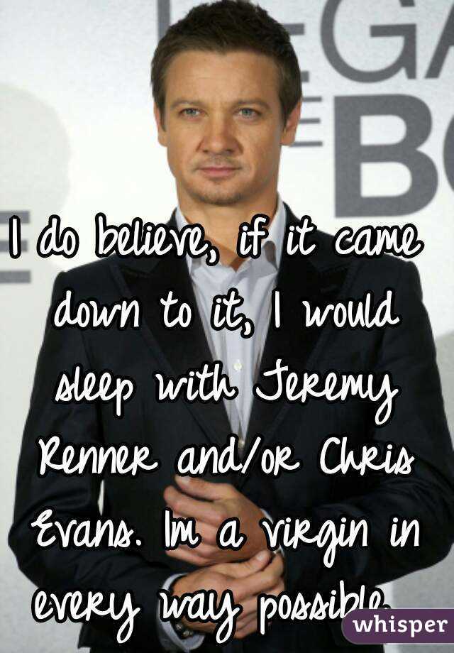 I do believe, if it came down to it, I would sleep with Jeremy Renner and/or Chris Evans. Im a virgin in every way possible. 