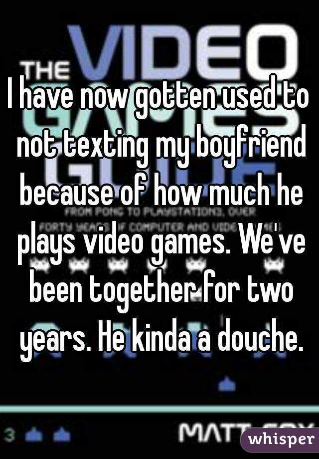 I have now gotten used to not texting my boyfriend because of how much he plays video games. We've been together for two years. He kinda a douche.