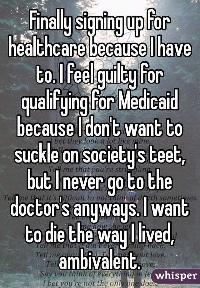 Finally signing up for healthcare because I have to. I feel guilty for qualifying for Medicaid because I don't want to suckle on society's teet, but I never go to the doctor's anyways. I want to die the way I lived, ambivalent.