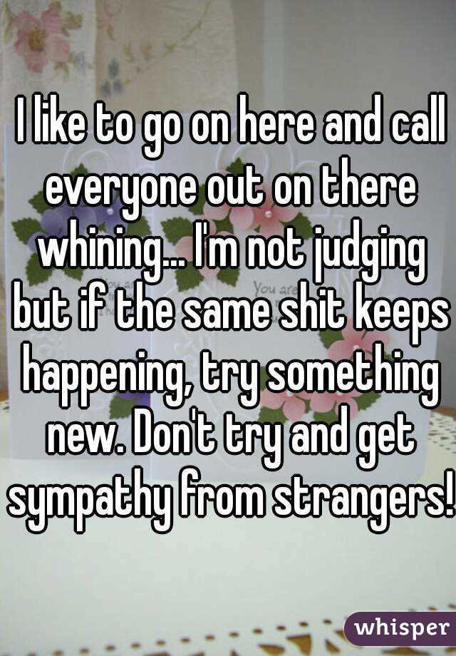  I like to go on here and call everyone out on there whining... I'm not judging but if the same shit keeps happening, try something new. Don't try and get sympathy from strangers!