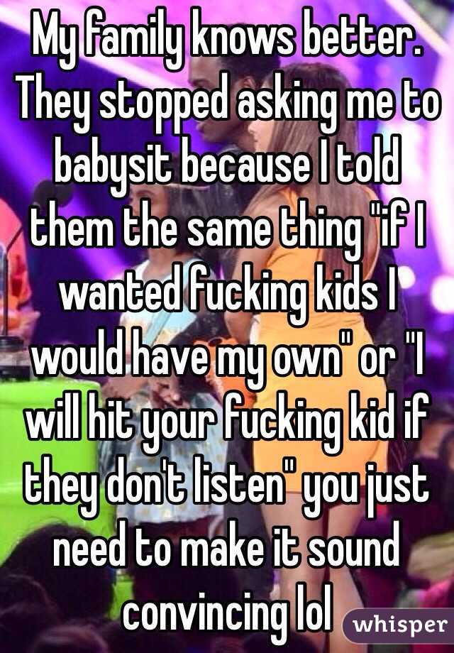 My family knows better. They stopped asking me to babysit because I told them the same thing "if I wanted fucking kids I would have my own" or "I will hit your fucking kid if they don't listen" you just need to make it sound convincing lol 